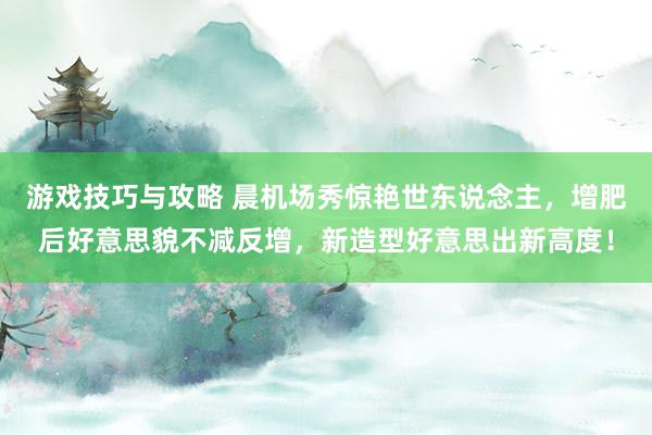 游戏技巧与攻略 晨机场秀惊艳世东说念主，增肥后好意思貌不减反增，新造型好意思出新高度！