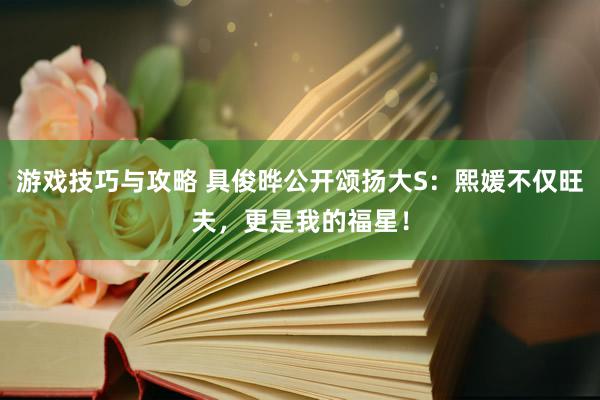 游戏技巧与攻略 具俊晔公开颂扬大S：熙媛不仅旺夫，更是我的福星！