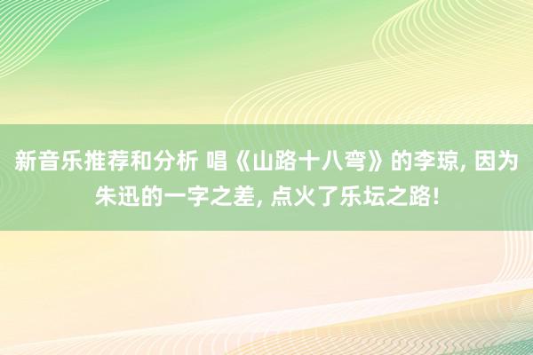 新音乐推荐和分析 唱《山路十八弯》的李琼, 因为朱迅的一字之差, 点火了乐坛之路!