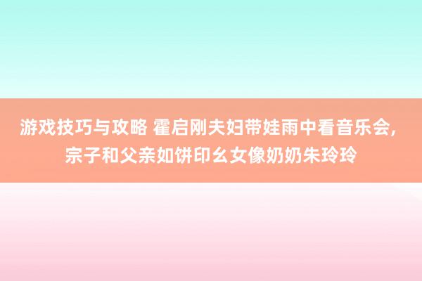 游戏技巧与攻略 霍启刚夫妇带娃雨中看音乐会, 宗子和父亲如饼印幺女像奶奶朱玲玲