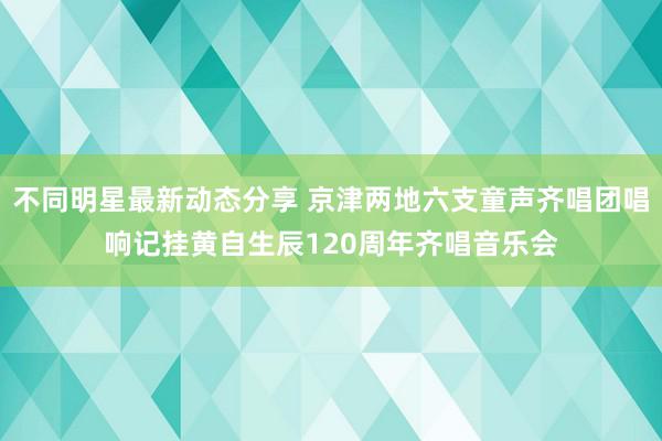 不同明星最新动态分享 京津两地六支童声齐唱团唱响记挂黄自生辰120周年齐唱音乐会