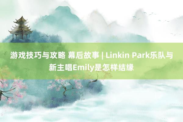 游戏技巧与攻略 幕后故事 | Linkin Park乐队与新主唱Emily是怎样结缘