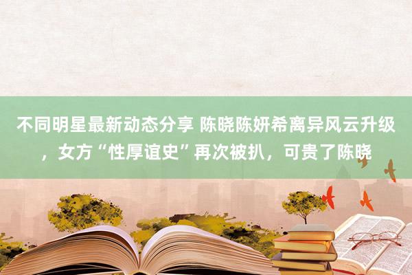 不同明星最新动态分享 陈晓陈妍希离异风云升级，女方“性厚谊史”再次被扒，可贵了陈晓