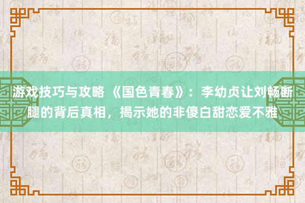 游戏技巧与攻略 《国色青春》：李幼贞让刘畅断腿的背后真相，揭示她的非傻白甜恋爱不雅