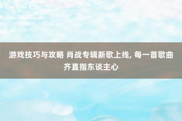 游戏技巧与攻略 肖战专辑新歌上线, 每一首歌曲齐直指东谈主心