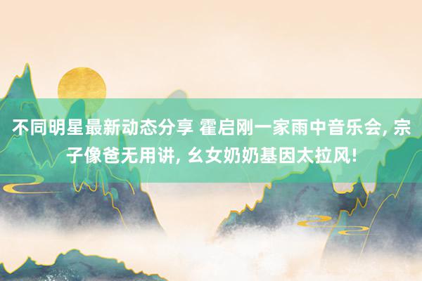 不同明星最新动态分享 霍启刚一家雨中音乐会, 宗子像爸无用讲, 幺女奶奶基因太拉风!