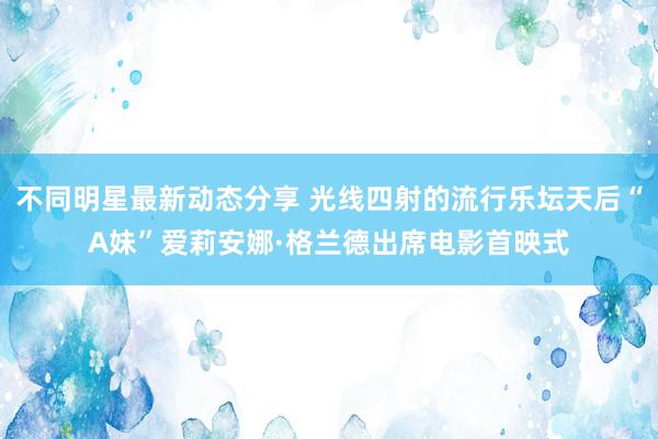 不同明星最新动态分享 光线四射的流行乐坛天后“A妹”爱莉安娜·格兰德出席电影首映式