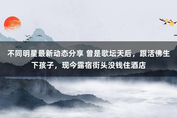 不同明星最新动态分享 曾是歌坛天后，跟活佛生下孩子，现今露宿街头没钱住酒店