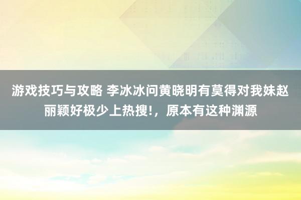 游戏技巧与攻略 李冰冰问黄晓明有莫得对我妹赵丽颖好极少上热搜!，原本有这种渊源