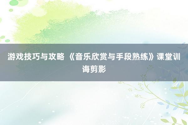 游戏技巧与攻略 《音乐欣赏与手段熟练》课堂训诲剪影