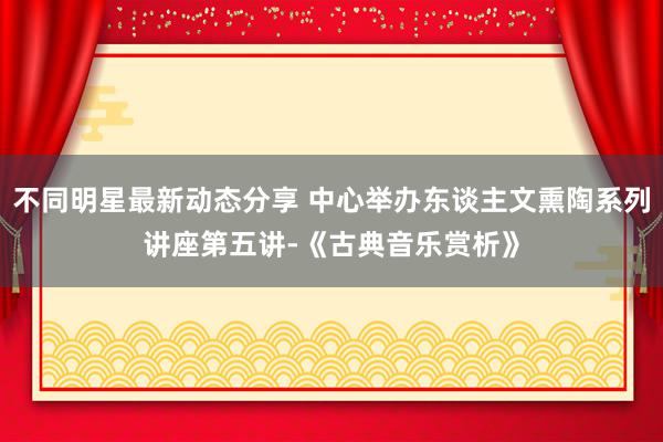 不同明星最新动态分享 中心举办东谈主文熏陶系列讲座第五讲-《古典音乐赏析》