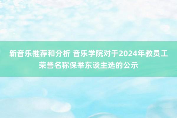 新音乐推荐和分析 音乐学院对于2024年教员工荣誉名称保举东谈主选的公示