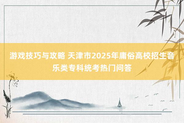 游戏技巧与攻略 天津市2025年庸俗高校招生音乐类专科统考热门问答