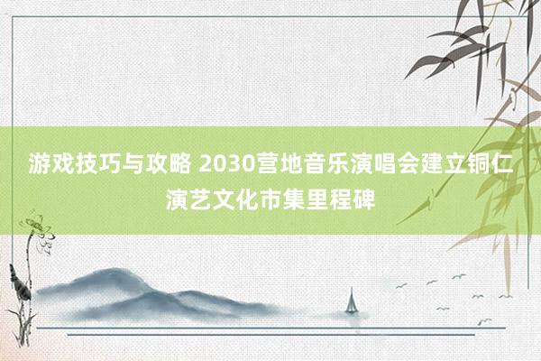 游戏技巧与攻略 2030营地音乐演唱会建立铜仁演艺文化市集里程碑