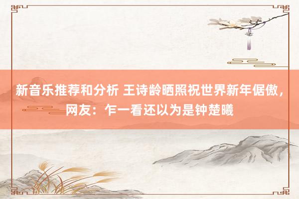 新音乐推荐和分析 王诗龄晒照祝世界新年倨傲，网友：乍一看还以为是钟楚曦