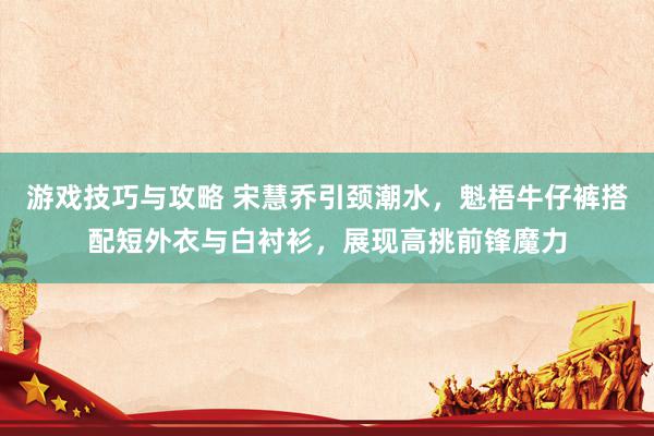 游戏技巧与攻略 宋慧乔引颈潮水，魁梧牛仔裤搭配短外衣与白衬衫，展现高挑前锋魔力