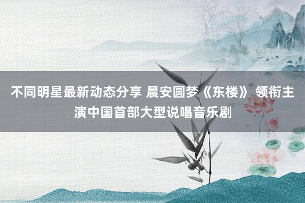 不同明星最新动态分享 晨安圆梦《东楼》 领衔主演中国首部大型说唱音乐剧