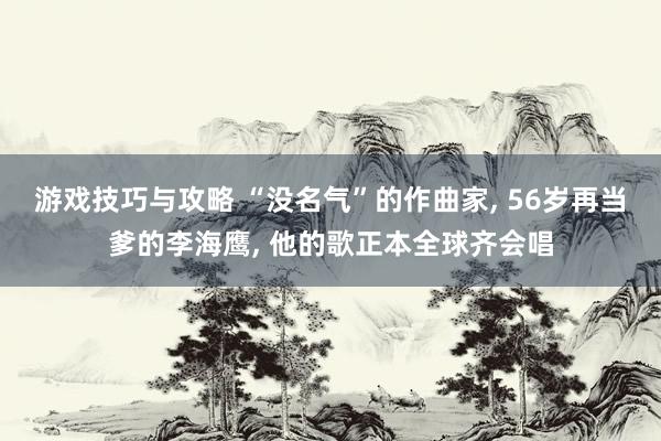 游戏技巧与攻略 “没名气”的作曲家, 56岁再当爹的李海鹰, 他的歌正本全球齐会唱