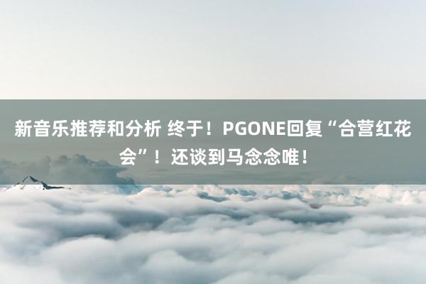 新音乐推荐和分析 终于！PGONE回复“合营红花会”！还谈到马念念唯！