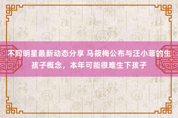 不同明星最新动态分享 马筱梅公布与汪小菲的生孩子概念，本年可能很难生下孩子