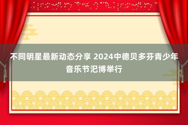 不同明星最新动态分享 2024中德贝多芬青少年音乐节汜博举行