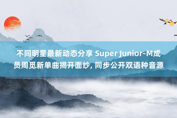 不同明星最新动态分享 Super Junior-M成员周觅新单曲揭开面纱, 同步公开双语种音源