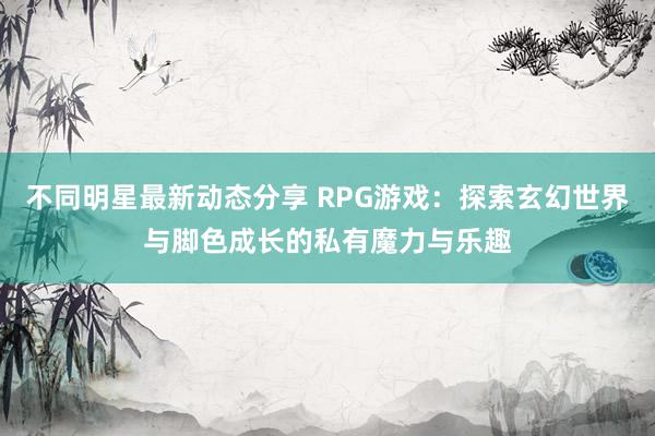 不同明星最新动态分享 RPG游戏：探索玄幻世界与脚色成长的私有魔力与乐趣