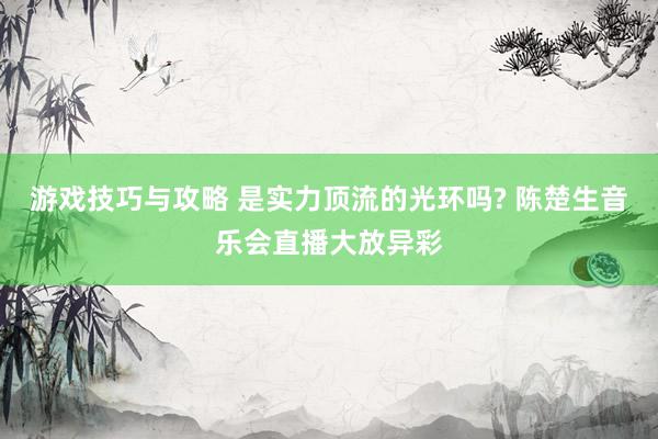 游戏技巧与攻略 是实力顶流的光环吗? 陈楚生音乐会直播大放异彩