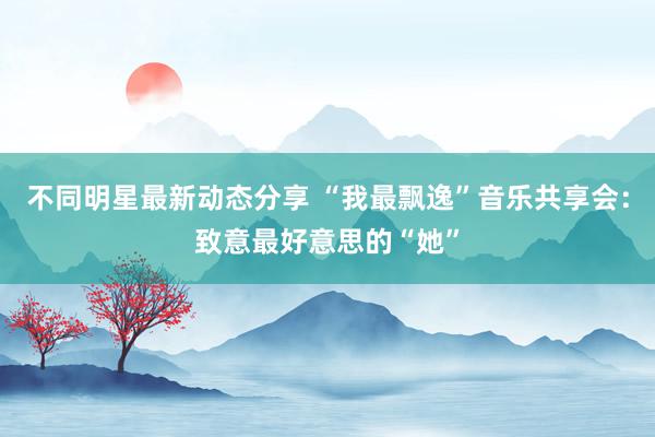 不同明星最新动态分享 “我最飘逸”音乐共享会：致意最好意思的“她”