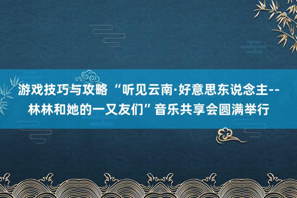 游戏技巧与攻略 “听见云南·好意思东说念主--林林和她的一又友们”音乐共享会圆满举行