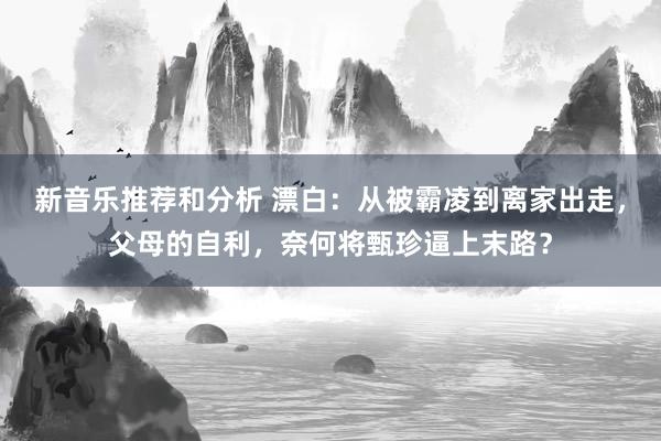 新音乐推荐和分析 漂白：从被霸凌到离家出走，父母的自利，奈何将甄珍逼上末路？