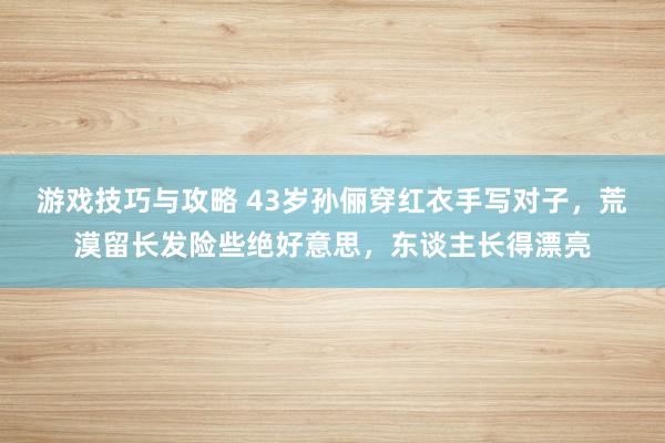 游戏技巧与攻略 43岁孙俪穿红衣手写对子，荒漠留长发险些绝好意思，东谈主长得漂亮