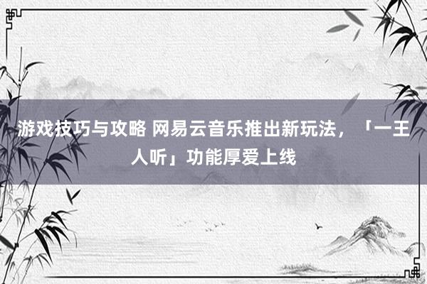 游戏技巧与攻略 网易云音乐推出新玩法，「一王人听」功能厚爱上线