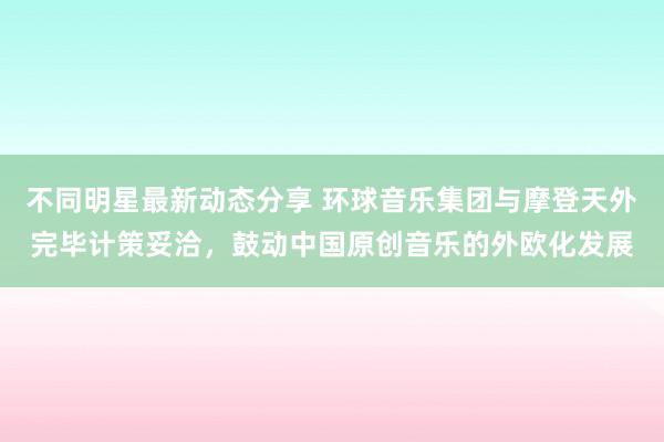 不同明星最新动态分享 环球音乐集团与摩登天外完毕计策妥洽，鼓动中国原创音乐的外欧化发展