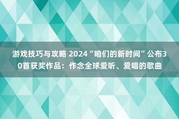 游戏技巧与攻略 2024“咱们的新时间”公布30首获奖作品：作念全球爱听、爱唱的歌曲