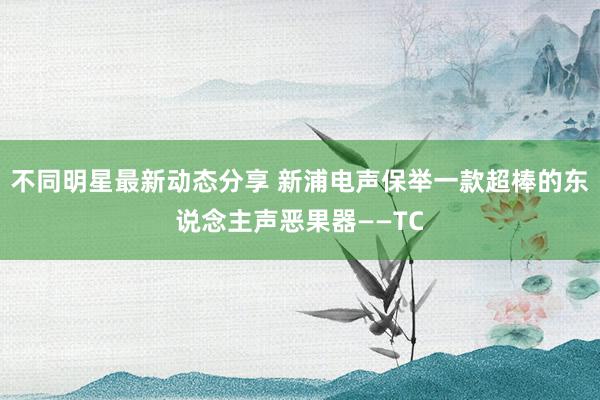 不同明星最新动态分享 新浦电声保举一款超棒的东说念主声恶果器——TC