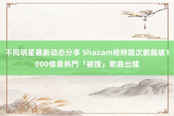 不同明星最新动态分享 Shazam總辨識次數飆破1000億　最熱門「被搜」歌曲出爐