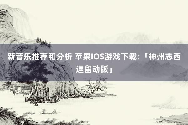 新音乐推荐和分析 苹果IOS游戏下载:「神州志西逗留动版」