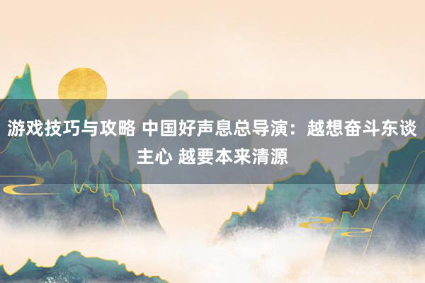 游戏技巧与攻略 中国好声息总导演：越想奋斗东谈主心 越要本来清源