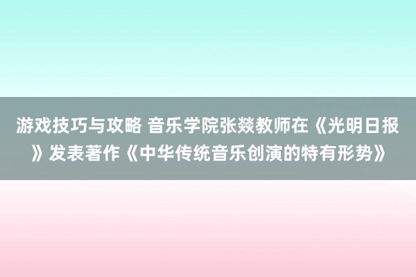 游戏技巧与攻略 音乐学院张燚教师在《光明日报》发表著作《中华传统音乐创演的特有形势》