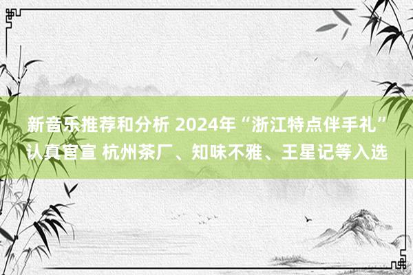 新音乐推荐和分析 2024年“浙江特点伴手礼”认真官宣 杭州茶厂、知味不雅、王星记等入选