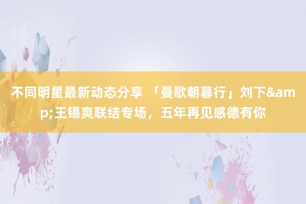 不同明星最新动态分享 「曼歌朝暮行」刘下&王锡爽联结专场，五年再见感德有你