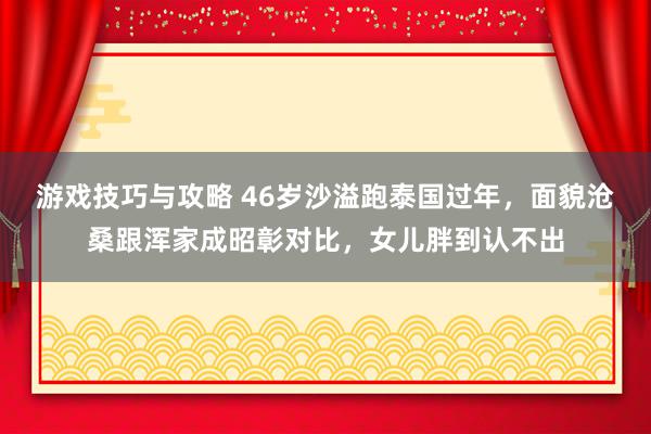 游戏技巧与攻略 46岁沙溢跑泰国过年，面貌沧桑跟浑家成昭彰对比，女儿胖到认不出