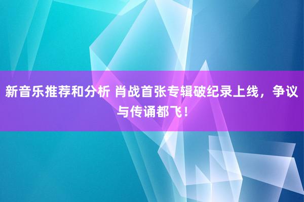 新音乐推荐和分析 肖战首张专辑破纪录上线，争议与传诵都飞！