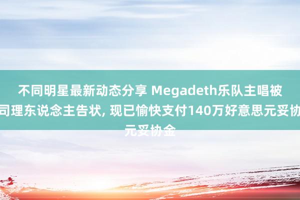 不同明星最新动态分享 Megadeth乐队主唱被前司理东说念主告状, 现已愉快支付140万好意思元妥协金