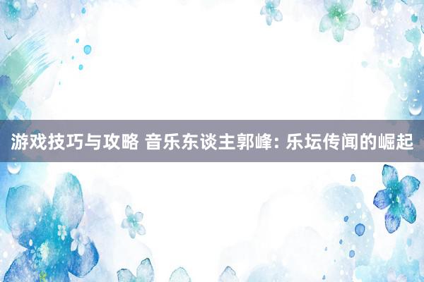 游戏技巧与攻略 音乐东谈主郭峰: 乐坛传闻的崛起