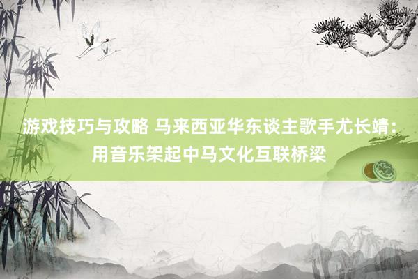 游戏技巧与攻略 马来西亚华东谈主歌手尤长靖：用音乐架起中马文化互联桥梁