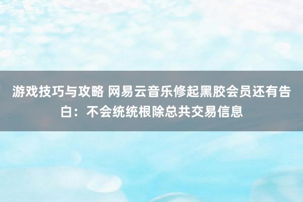 游戏技巧与攻略 网易云音乐修起黑胶会员还有告白：不会统统根除总共交易信息