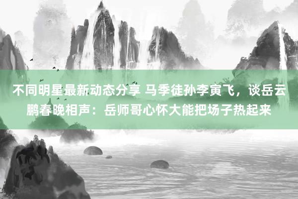 不同明星最新动态分享 马季徒孙李寅飞，谈岳云鹏春晚相声：岳师哥心怀大能把场子热起来