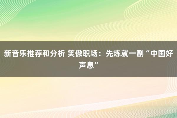 新音乐推荐和分析 笑傲职场：先炼就一副“中国好声息”